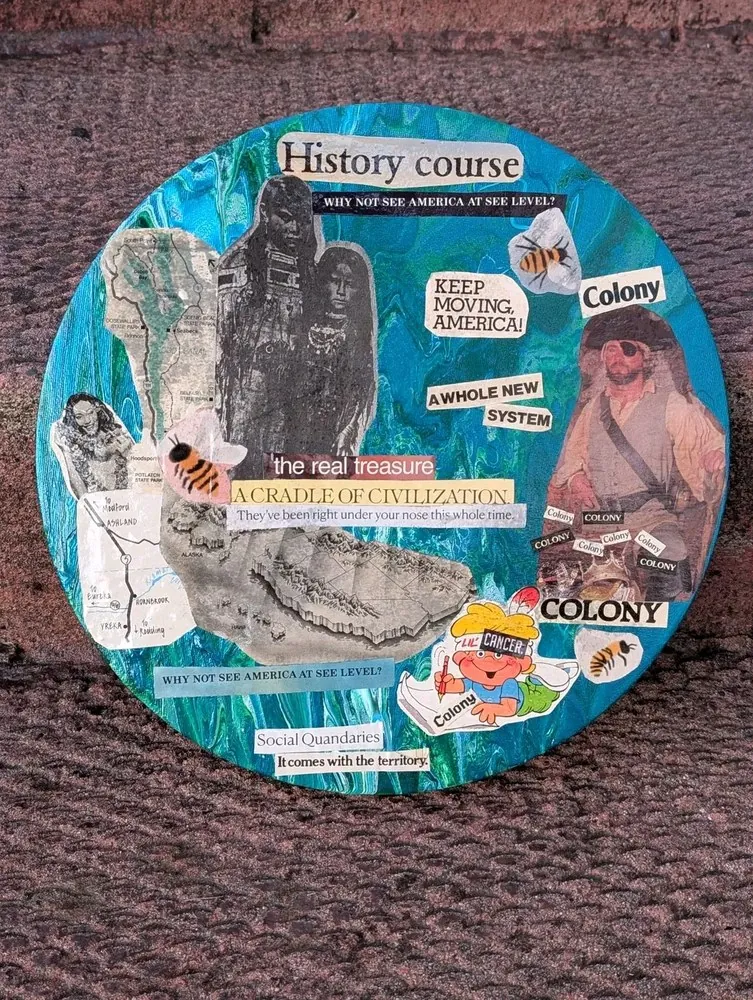 Round collage on a teal marbled ground. Old road maps of the Pacific Northwest, a historic photograph of two Indigenous women, a relief map of Alaska, and a man dressed as a pirate surrounded by the word Colony, over and over. Cut-out phrases include History course, Keep moving, America!, the real treasure, A cradle of civilization, and It comes with the territory. Bees are scattered across it.